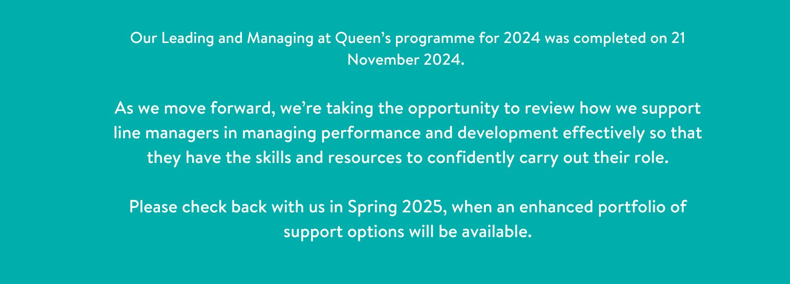 Turquoise Banner with text - Our Leading and Managing at Queen’s programme for 2024 completes on 21 November 2024.   As we move forward, we’re taking the opportunity to review how we support line managers in managing performance and development effectively so that they have the skills and resources to confidently carry out their role.  Please check back with us in Spring 2025, when an enhanced por